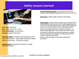 Safety Lessons Learned
Physical & System Factors: Glassware cuts are more
common than might be expected and can be very serious.
Root Cause: Broken edge of beaker sliced finger.
Final Actions: Revisit review of glove wear to determine if
heavy gloves should be worn when washing glassware by
hand. Supv QC Lab will purchase, supply, train employees
to wear cut resistant gloves when washing glassware.
Review of chipped glassware inspection program – as
chips weaken glassware and increase the risk of injury.
Reminder to all before working with glassware, always
inspect it for flaws and all glass should be pulled from
service if defects are present.
Review “Safe Handling of Laboratory Glassware”
procedure.
Event Type: Laceration
Date, Time: 02-05-14, 12 noon
Case Classification: First Aid Case
Location: Quality Control Lab
Event Description: Employee was washing, by hand,
daily testing beakers – glass 2000 ml & beaker tapped
against sink & broke. Laceration to finger.
Human Factors: Reported to Supervisor. Sought
medical treatment.
Promoting Safety at WORK & at HOME!
Place pictures here
Introduction to Incident Investigation
 