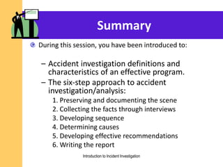 Summary
During this session, you have been introduced to:
– Accident investigation definitions and
characteristics of an effective program.
– The six-step approach to accident
investigation/analysis:
1. Preserving and documenting the scene
2. Collecting the facts through interviews
3. Developing sequence
4. Determining causes
5. Developing effective recommendations
6. Writing the report
Introduction to Incident Investigation
 