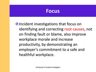 Focus
Incident investigations that focus on
identifying and correcting root causes, not
on finding fault or blame, also improve
workplace morale and increase
productivity, by demonstrating an
employer’s commitment to a safe and
healthful workplace.
Introduction to Incident Investigation
 