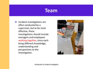 Team
Incident investigations are
often conducted by a
supervisor, but to be most
effective, these
investigations should include
managers and employees
working together, since each
bring different knowledge,
understanding and
perspectives to the
investigation.
Introduction to Incident Investigation
 
