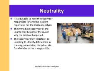 Neutrality
It is advisable to have the supervisor
responsible for only the incident
report and not the incident analysis
The immediate supervisor of the
injured may be part of the reason
why the incident happened.
The supervisor may, therefore, be
unwilling to identify deficiencies in
training, supervision, discipline, etc.,
for which he or she is responsible.
Introduction to Incident Investigation
 