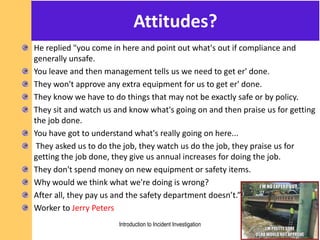 Attitudes?
He replied "you come in here and point out what's out if compliance and
generally unsafe.
You leave and then management tells us we need to get er' done.
They won't approve any extra equipment for us to get er' done.
They know we have to do things that may not be exactly safe or by policy.
They sit and watch us and know what's going on and then praise us for getting
the job done.
You have got to understand what's really going on here...
They asked us to do the job, they watch us do the job, they praise us for
getting the job done, they give us annual increases for doing the job.
They don't spend money on new equipment or safety items.
Why would we think what we're doing is wrong?
After all, they pay us and the safety department doesn’t.”
Worker to Jerry Peters
Introduction to Incident Investigation
 