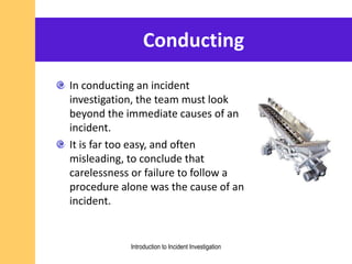 Conducting
In conducting an incident
investigation, the team must look
beyond the immediate causes of an
incident.
It is far too easy, and often
misleading, to conclude that
carelessness or failure to follow a
procedure alone was the cause of an
incident.
Introduction to Incident Investigation
 