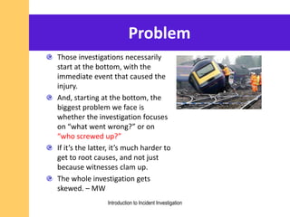 Problem
Those investigations necessarily
start at the bottom, with the
immediate event that caused the
injury.
And, starting at the bottom, the
biggest problem we face is
whether the investigation focuses
on “what went wrong?” or on
“who screwed up?”
If it’s the latter, it’s much harder to
get to root causes, and not just
because witnesses clam up.
The whole investigation gets
skewed. – MW
Introduction to Incident Investigation
 