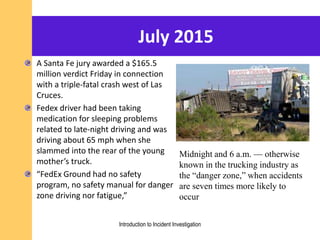 July 2015
A Santa Fe jury awarded a $165.5
million verdict Friday in connection
with a triple-fatal crash west of Las
Cruces.
Fedex driver had been taking
medication for sleeping problems
related to late-night driving and was
driving about 65 mph when she
slammed into the rear of the young
mother’s truck.
“FedEx Ground had no safety
program, no safety manual for danger
zone driving nor fatigue,”
Midnight and 6 a.m. — otherwise
known in the trucking industry as
the “danger zone,” when accidents
are seven times more likely to
occur
Introduction to Incident Investigation
 