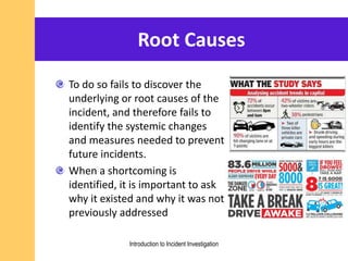 Root Causes
To do so fails to discover the
underlying or root causes of the
incident, and therefore fails to
identify the systemic changes
and measures needed to prevent
future incidents.
When a shortcoming is
identified, it is important to ask
why it existed and why it was not
previously addressed
Introduction to Incident Investigation
 