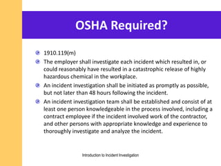OSHA Required?
1910.119(m)
The employer shall investigate each incident which resulted in, or
could reasonably have resulted in a catastrophic release of highly
hazardous chemical in the workplace.
An incident investigation shall be initiated as promptly as possible,
but not later than 48 hours following the incident.
An incident investigation team shall be established and consist of at
least one person knowledgeable in the process involved, including a
contract employee if the incident involved work of the contractor,
and other persons with appropriate knowledge and experience to
thoroughly investigate and analyze the incident.
Introduction to Incident Investigation
 