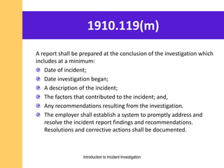 1910.119(m)
A report shall be prepared at the conclusion of the investigation which
includes at a minimum:
Date of incident;
Date investigation began;
A description of the incident;
The factors that contributed to the incident; and,
Any recommendations resulting from the investigation.
The employer shall establish a system to promptly address and
resolve the incident report findings and recommendations.
Resolutions and corrective actions shall be documented.
Introduction to Incident Investigation
 
