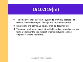 1910.119(m)
 The employer shall establish a system to promptly address and
resolve the incident report findings and recommendations.
 Resolutions and corrective actions shall be documented.
 The report shall be reviewed with all affected personnel whose job
tasks are relevant to the incident findings including contract
employees where applicable.
Introduction to Incident Investigation
 