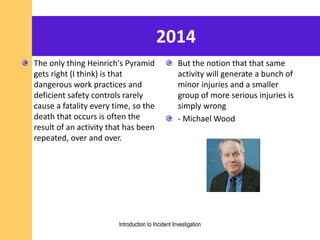2014
The only thing Heinrich's Pyramid
gets right (I think) is that
dangerous work practices and
deficient safety controls rarely
cause a fatality every time, so the
death that occurs is often the
result of an activity that has been
repeated, over and over.
But the notion that that same
activity will generate a bunch of
minor injuries and a smaller
group of more serious injuries is
simply wrong
- Michael Wood
Introduction to Incident Investigation
 