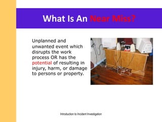 What Is An Near Miss?
Unplanned and
unwanted event which
disrupts the work
process OR has the
potential of resulting in
injury, harm, or damage
to persons or property.
Introduction to Incident Investigation
 