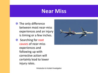 Near Miss
The only difference
between most near-miss
experiences and an injury
is timing or a few inches.
Searching for root
causes of near-miss
experiences and
following up with
corrective action will
certainly lead to lower
injury rates.
Introduction to Incident Investigation
 