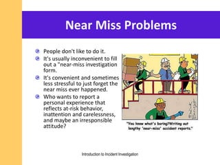 Near Miss Problems
People don't like to do it.
It's usually inconvenient to fill
out a "near-miss investigation
form.
It's convenient and sometimes
less stressful to just forget the
near miss ever happened.
Who wants to report a
personal experience that
reflects at-risk behavior,
inattention and carelessness,
and maybe an irresponsible
attitude?
Introduction to Incident Investigation
 