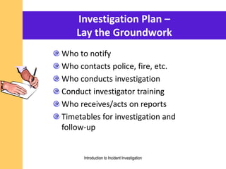Investigation Plan –
Lay the Groundwork
Who to notify
Who contacts police, fire, etc.
Who conducts investigation
Conduct investigator training
Who receives/acts on reports
Timetables for investigation and
follow-up
Introduction to Incident Investigation
 