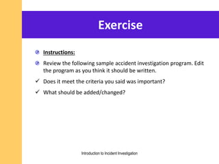 Exercise
Instructions:
Review the following sample accident investigation program. Edit
the program as you think it should be written.
 Does it meet the criteria you said was important?
 What should be added/changed?
Introduction to Incident Investigation
 
