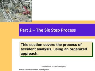 Introduction to Accident Investigation
Introduction to Accident Investigation
Part 2 – The Six Step Process
This section covers the process of
accident analysis, using an organized
approach.
Introduction to Incident Investigation
 