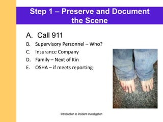 Step 1 – Preserve and Document
the Scene
A. Call 911
B. Supervisory Personnel – Who?
C. Insurance Company
D. Family – Next of Kin
E. OSHA – if meets reporting
Introduction to Incident Investigation
 