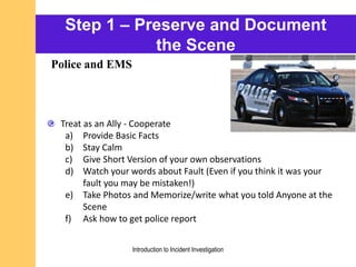 Step 1 – Preserve and Document
the Scene
Treat as an Ally - Cooperate
a) Provide Basic Facts
b) Stay Calm
c) Give Short Version of your own observations
d) Watch your words about Fault (Even if you think it was your
fault you may be mistaken!)
e) Take Photos and Memorize/write what you told Anyone at the
Scene
f) Ask how to get police report
Police and EMS
Introduction to Incident Investigation
 