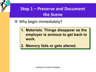 Step 1 – Preserve and Document
the Scene
Why begin immediately?
1. Materials. Things disappear as the
employer is anxious to get back to
work.
2. Memory fails or gets altered.
Introduction to Incident Investigation
 