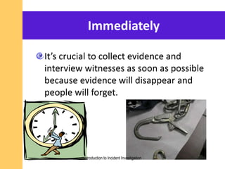 Immediately
It’s crucial to collect evidence and
interview witnesses as soon as possible
because evidence will disappear and
people will forget.
Introduction to Incident Investigation
 
