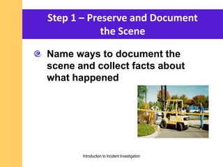 Name ways to document the
scene and collect facts about
what happened
Step 1 – Preserve and Document
the Scene
Introduction to Incident Investigation
 