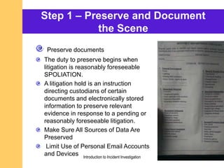 Step 1 – Preserve and Document
the Scene
Preserve documents
The duty to preserve begins when
litigation is reasonably foreseeable
SPOLIATION.
A litigation hold is an instruction
directing custodians of certain
documents and electronically stored
information to preserve relevant
evidence in response to a pending or
reasonably foreseeable litigation.
Make Sure All Sources of Data Are
Preserved
Limit Use of Personal Email Accounts
and Devices Introduction to Incident Investigation
 