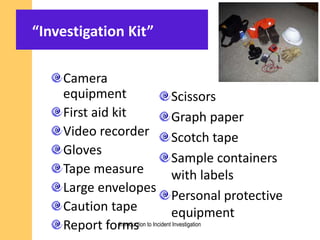 “Investigation Kit”
Camera
equipment
First aid kit
Video recorder
Gloves
Tape measure
Large envelopes
Caution tape
Report forms
Scissors
Graph paper
Scotch tape
Sample containers
with labels
Personal protective
equipment
Introduction to Incident Investigation
 