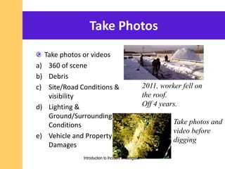 Take Photos
Take photos or videos
a) 360 of scene
b) Debris
c) Site/Road Conditions &
visibility
d) Lighting &
Ground/Surrounding
Conditions
e) Vehicle and Property
Damages
Take photos and
video before
digging
2011, worker fell on
the roof.
Off 4 years.
Introduction to Incident Investigation
 