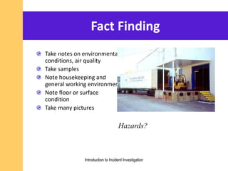 Fact Finding
Take notes on environmental
conditions, air quality
Take samples
Note housekeeping and
general working environment
Note floor or surface
condition
Take many pictures
Hazards?
Introduction to Incident Investigation
 