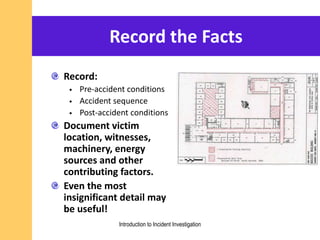 Record the Facts
Record:
• Pre-accident conditions
• Accident sequence
• Post-accident conditions
Document victim
location, witnesses,
machinery, energy
sources and other
contributing factors.
Even the most
insignificant detail may
be useful!
Introduction to Incident Investigation
 