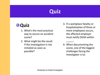 Quiz
Quiz
1. What's the most practical
way to secure an accident
scene?
2. What might be the result
if the investigation is not
initiated as soon as
possible?
3. If a workplace fatality or
hospitalization of three or
more employees occurs,
the affected employer
must notify OSHA within
_____.
4. When documenting the
scene, one of the biggest
challenges facing the
investigator is to:
Introduction to Incident Investigation
 
