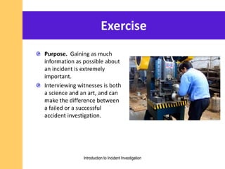 Exercise
Purpose. Gaining as much
information as possible about
an incident is extremely
important.
Interviewing witnesses is both
a science and an art, and can
make the difference between
a failed or a successful
accident investigation.
Introduction to Incident Investigation
 