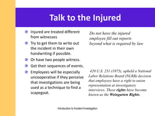 Talk to the Injured
Injured are treated different
from witnesses
Try to get them to write out
the incident in their own
handwriting if possible.
Or have two people witness.
Get their sequences of events.
Employees will be especially
uncooperative if they perceive
that investigations are being
used as a technique to find a
scapegoat.
Do not have the injured
employee fill out reports
beyond what is required by law
420 U.S. 251 (1975), upheld a National
Labor Relations Board (NLRB) decision
that employees have a right to union
representation at investigatory
interviews. These rights have become
known as the Weingarten Rights.
Introduction to Incident Investigation
 