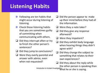 Listening Habits
Following are ten habits that
might occur during listening of
listening.
Check those listening habits
that you are sometimes guilty
of committing when
communicating with others.
 Did they interrupt often or try
to finish the other person’s
sentences?
 Did they jump to conclusions?
 Were they overly parental and
answer with advice, even
when not requested?
 Did the person appear to make
up their mind before they had all
the information.
 Were they a note taker?
 Did they give any response
afterward?
 Were they impatient?
 Did they exhibit body language
when hearing things they didn’t
agree with?
 Did they change the subject to
something that relates to their
own experiences?
 Did they about the reply while
the other person is speaking than
what he or she is saying.Introduction to Incident Investigation
 