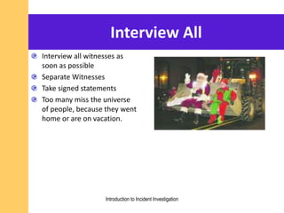 Interview All
Interview all witnesses as
soon as possible
Separate Witnesses
Take signed statements
Too many miss the universe
of people, because they went
home or are on vacation.
Introduction to Incident Investigation
 