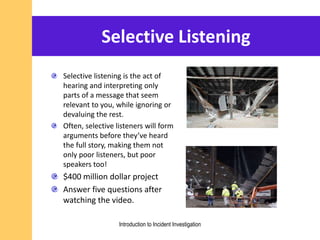 Selective Listening
Selective listening is the act of
hearing and interpreting only
parts of a message that seem
relevant to you, while ignoring or
devaluing the rest.
Often, selective listeners will form
arguments before they’ve heard
the full story, making them not
only poor listeners, but poor
speakers too!
$400 million dollar project
Answer five questions after
watching the video.
Introduction to Incident Investigation
 