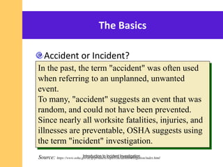 The Basics
Accident or Incident?
In the past, the term "accident" was often used
when referring to an unplanned, unwanted
event.
To many, "accident" suggests an event that was
random, and could not have been prevented.
Since nearly all worksite fatalities, injuries, and
illnesses are preventable, OSHA suggests using
the term "incident" investigation.
Source: https://www.osha.gov/dcsp/products/topics/incidentinvestigation/index.htmlIntroduction to Incident Investigation
 
