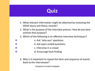 Quiz
1. What relevant information might be obtained by reviewing the
OSHA Injury and Illness records?
2. What is the purpose of the interview process. How do you best
achieve that purpose?
3. Which of the following is an effective interview techniques?
a. Ask "why-you" questions
b. Ask open-ended questions
c. Interview in a crowd
d. Encourage fault-finding
4. Why is it important to repeat the facts and sequence of events
back to the interviewee?
Introduction to Incident Investigation
 