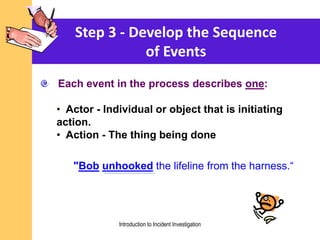 Step 3 - Develop the Sequence
of Events
Each event in the process describes one:
• Actor - Individual or object that is initiating
action.
• Action - The thing being done
"Bob unhooked the lifeline from the harness.“
Introduction to Incident Investigation
 