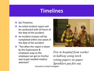 Timelines
Set Timelines
An initial incident report will
be conducted with 24 hours of
the date of the accident.
An incident analysis will be
completed within one week of
the date of the accident
“Too often the report is down
by the Supervisors &
employee asap so the
employee can get on his/her
way to get needed medical
attention”
Fire in hospital from worker
in hallway using torch
setting papers on paper.
Sprinklers put fire out.
Introduction to Incident Investigation
 