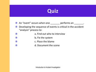 Quiz
An “event” occurs when one _______ performs an _______.
Developing the sequence of events is critical in the accident
“analysis” process to:
a. Find out who to interview
b. Fix the system
c. Place the blame
d. Document the scene
Introduction to Incident Investigation
 