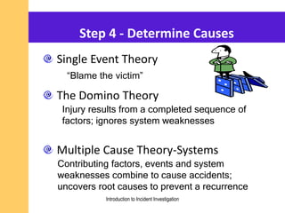 Step 4 - Determine Causes
Single Event Theory
The Domino Theory
Multiple Cause Theory-Systems
Injury results from a completed sequence of
factors; ignores system weaknesses
Contributing factors, events and system
weaknesses combine to cause accidents;
uncovers root causes to prevent a recurrence
“Blame the victim”
Introduction to Incident Investigation
 