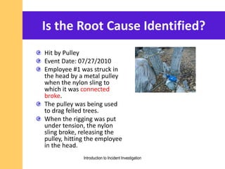 Is the Root Cause Identified?
Hit by Pulley
Event Date: 07/27/2010
Employee #1 was struck in
the head by a metal pulley
when the nylon sling to
which it was connected
broke.
The pulley was being used
to drag felled trees.
When the rigging was put
under tension, the nylon
sling broke, releasing the
pulley, hitting the employee
in the head.
Introduction to Incident Investigation
 