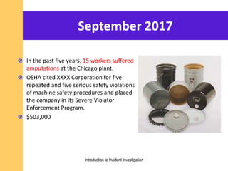 September 2017
In the past five years, 15 workers suffered
amputations at the Chicago plant.
OSHA cited XXXX Corporation for five
repeated and five serious safety violations
of machine safety procedures and placed
the company in its Severe Violator
Enforcement Program.
$503,000
Introduction to Incident Investigation
 