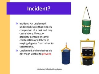 Incident?
Incident: An unplanned,
undesired event that hinders
completion of a task and may
cause injury, illness, or
property damage or some
combination of all three in
varying degrees from minor to
catastrophic.
Unplanned and undesired do
not mean unable to prevent.
Introduction to Incident Investigation
 