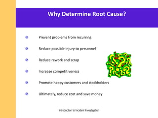 Why Determine Root Cause?
Prevent problems from recurring
Reduce possible injury to personnel
Reduce rework and scrap
Increase competitiveness
Promote happy customers and stockholders
Ultimately, reduce cost and save money
Introduction to Incident Investigation
 