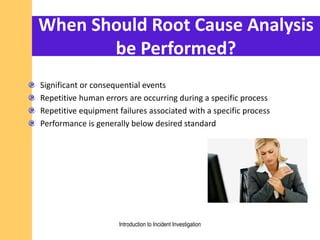 When Should Root Cause Analysis
be Performed?
Significant or consequential events
Repetitive human errors are occurring during a specific process
Repetitive equipment failures associated with a specific process
Performance is generally below desired standard
Introduction to Incident Investigation
 