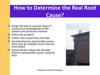 How to Determine the Real Root
Cause?
Assign the task to a person (team if
necessary) knowledgeable of the
systems and processes involved
Define the problem
Collect and analyze facts and data
Develop theories and possible causes -
there may be multiple causes that are
interrelated
Systematically reduce the possible
theories and possible causes using the
facts
Introduction to Incident Investigation
 