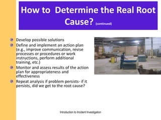 How to Determine the Real Root
Cause? (continued)
Develop possible solutions
Define and implement an action plan
(e.g., improve communication, revise
processes or procedures or work
instructions, perform additional
training, etc.)
Monitor and assess results of the action
plan for appropriateness and
effectiveness
Repeat analysis if problem persists- if it
persists, did we get to the root cause?
Introduction to Incident Investigation
 