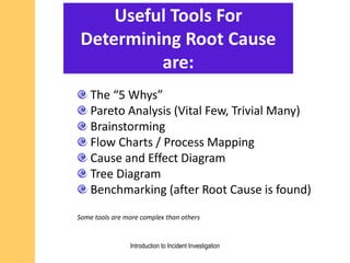Useful Tools For
Determining Root Cause
are:
The “5 Whys”
Pareto Analysis (Vital Few, Trivial Many)
Brainstorming
Flow Charts / Process Mapping
Cause and Effect Diagram
Tree Diagram
Benchmarking (after Root Cause is found)
Some tools are more complex than others
Introduction to Incident Investigation
 